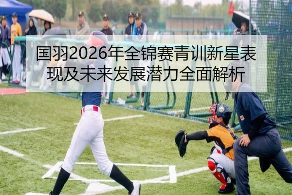 国羽2026年全锦赛青训新星表现及未来发展潜力全面解析