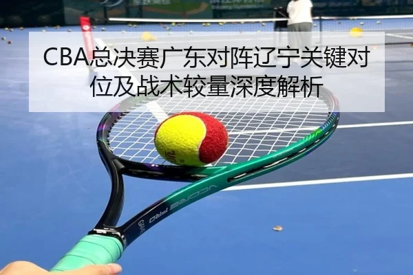 CBA总决赛广东对阵辽宁关键对位及战术较量深度解析