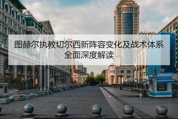 图赫尔执教切尔西新阵容变化及战术体系全面深度解读