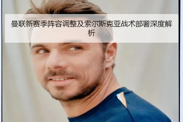 曼联新赛季阵容调整及索尔斯克亚战术部署深度解析